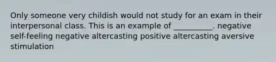 Only someone very childish would not study for an exam in their interpersonal class. This is an example of __________. negative self-feeling negative altercasting positive altercasting aversive stimulation