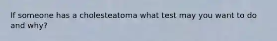 If someone has a cholesteatoma what test may you want to do and why?