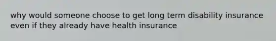 why would someone choose to get long term disability insurance even if they already have health insurance