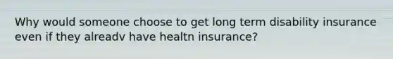 Why would someone choose to get long term disability insurance even if they alreadv have healtn insurance?