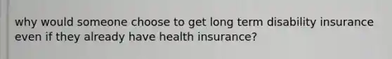 why would someone choose to get long term disability insurance even if they already have health insurance?