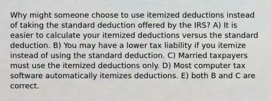 Why might someone choose to use itemized deductions instead of taking the standard deduction offered by the IRS? A) It is easier to calculate your itemized deductions versus the standard deduction. B) You may have a lower tax liability if you itemize instead of using the standard deduction. C) Married taxpayers must use the itemized deductions only. D) Most computer tax software automatically itemizes deductions. E) both B and C are correct.