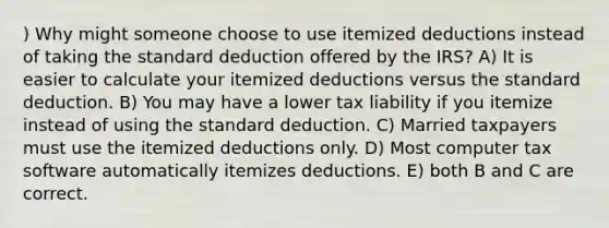 ) Why might someone choose to use itemized deductions instead of taking the standard deduction offered by the IRS? A) It is easier to calculate your itemized deductions versus the standard deduction. B) You may have a lower tax liability if you itemize instead of using the standard deduction. C) Married taxpayers must use the itemized deductions only. D) Most computer tax software automatically itemizes deductions. E) both B and C are correct.