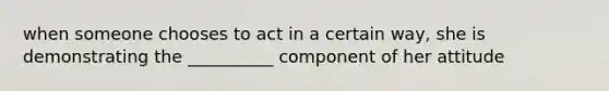 when someone chooses to act in a certain way, she is demonstrating the __________ component of her attitude
