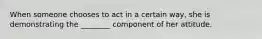 When someone chooses to act in a certain way, she is demonstrating the ________ component of her attitude.