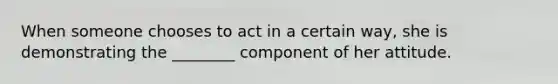 When someone chooses to act in a certain way, she is demonstrating the ________ component of her attitude.