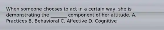 When someone chooses to act in a certain way, she is demonstrating the _______ component of her attitude. A. Practices B. Behavioral C. Affective D. Cognitive