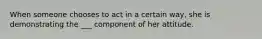 When someone chooses to act in a certain way, she is demonstrating the ___ component of her attitude.