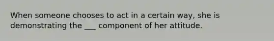 When someone chooses to act in a certain way, she is demonstrating the ___ component of her attitude.