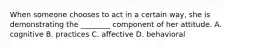 When someone chooses to act in a certain​ way, she is demonstrating the​ ________ component of her attitude. A. cognitive B. practices C. affective D. behavioral