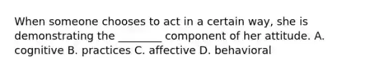 When someone chooses to act in a certain​ way, she is demonstrating the​ ________ component of her attitude. A. cognitive B. practices C. affective D. behavioral