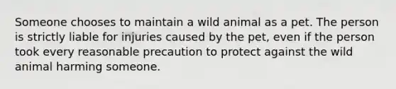 Someone chooses to maintain a wild animal as a pet. The person is strictly liable for injuries caused by the pet, even if the person took every reasonable precaution to protect against the wild animal harming someone.