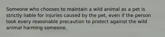 Someone who chooses to maintain a wild animal as a pet is strictly liable for injuries caused by the pet, even if the person took every reasonable precaution to protect against the wild animal harming someone.