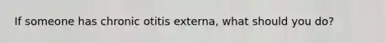 If someone has chronic otitis externa, what should you do?