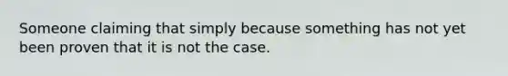 Someone claiming that simply because something has not yet been proven that it is not the case.