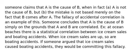 someone claims that A is the cause of B, when in fact (a) A is not the cause of B, but (b) the mistake is not based merely on the fact that B comes after A. The fallacy of accidental correlation is an example of this. Someone concludes that A is the cause of B simply on the grounds that A and B are correlated. Ex: at ocean beaches there is a statistical correlation between ice cream sales and boating accidents. When ice cream sales are up, so are boating accidents. If someone argued that ice cream sales caused boating accidents, they would be committing this fallacy.