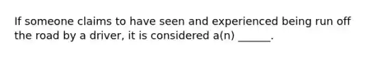 If someone claims to have seen and experienced being run off the road by a driver, it is considered a(n) ______.