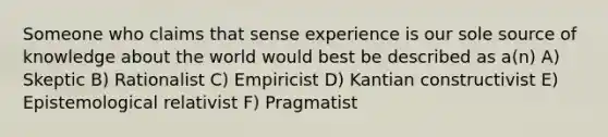 Someone who claims that sense experience is our sole source of knowledge about the world would best be described as a(n) A) Skeptic B) Rationalist C) Empiricist D) Kantian constructivist E) Epistemological relativist F) Pragmatist