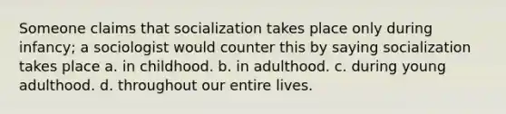 Someone claims that socialization takes place only during infancy; a sociologist would counter this by saying socialization takes place a. in childhood. b. in adulthood. c. during young adulthood. d. throughout our entire lives.