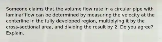 Someone claims that the volume flow rate in a circular pipe with laminar flow can be determined by measuring the velocity at the centerline in the fully developed region, multiplying it by the cross-sectional area, and dividing the result by 2. Do you agree? Explain.