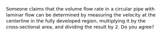 Someone claims that the volume flow rate in a circular pipe with laminar flow can be determined by measuring the velocity at the centerline in the fully developed region, multiplying it by the cross-sectional area, and dividing the result by 2. Do you agree?