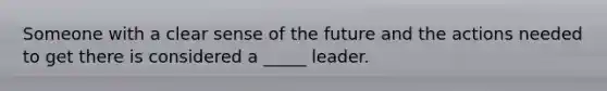 Someone with a clear sense of the future and the actions needed to get there is considered a _____ leader.