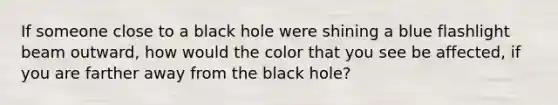 If someone close to a black hole were shining a blue flashlight beam outward, how would the color that you see be affected, if you are farther away from the black hole?