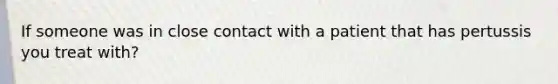 If someone was in close contact with a patient that has pertussis you treat with?