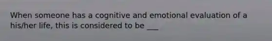 When someone has a cognitive and emotional evaluation of a his/her life, this is considered to be ___