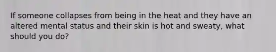 If someone collapses from being in the heat and they have an altered mental status and their skin is hot and sweaty, what should you do?