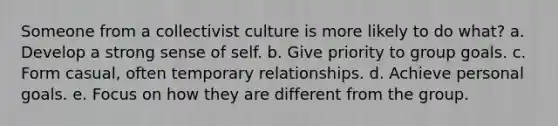 Someone from a collectivist culture is more likely to do what? a. Develop a strong sense of self. b. Give priority to group goals. c. Form casual, often temporary relationships. d. Achieve personal goals. e. Focus on how they are different from the group.