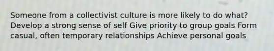 Someone from a collectivist culture is more likely to do what? Develop a strong sense of self Give priority to group goals Form casual, often temporary relationships Achieve personal goals