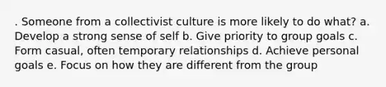 . Someone from a collectivist culture is more likely to do what? a. Develop a strong sense of self b. Give priority to group goals c. Form casual, often temporary relationships d. Achieve personal goals e. Focus on how they are different from the group