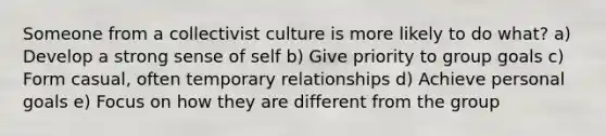 Someone from a collectivist culture is more likely to do what? a) Develop a strong sense of self b) Give priority to group goals c) Form casual, often temporary relationships d) Achieve personal goals e) Focus on how they are different from the group