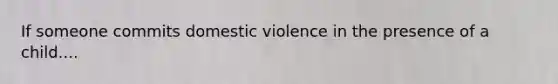 If someone commits domestic violence in the presence of a child....