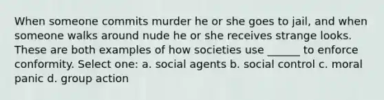 When someone commits murder he or she goes to jail, and when someone walks around nude he or she receives strange looks. These are both examples of how societies use ______ to enforce conformity. Select one: a. social agents b. social control c. moral panic d. group action