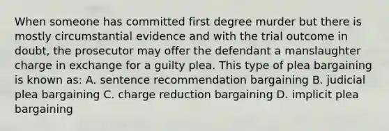 When someone has committed first degree murder but there is mostly circumstantial evidence and with the trial outcome in doubt, the prosecutor may offer the defendant a manslaughter charge in exchange for a guilty plea. This type of plea bargaining is known as: A. sentence recommendation bargaining B. judicial plea bargaining C. charge reduction bargaining D. implicit plea bargaining