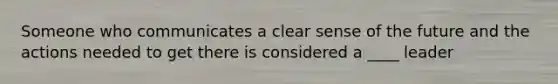 Someone who communicates a clear sense of the future and the actions needed to get there is considered a ____ leader