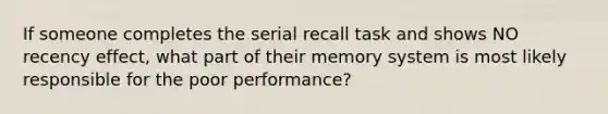 If someone completes the serial recall task and shows NO recency effect, what part of their memory system is most likely responsible for the poor performance?