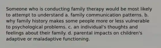 Someone who is conducting family therapy would be most likely to attempt to understand a. family communication patterns. b. why family history makes some people more or less vulnerable to psychological problems. c. an individual's thoughts and feelings about their family. d. parental impacts on children's adaptive or maladaptive functioning.