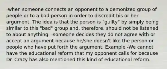 -when someone connects an opponent to a demonized group of people or to a bad person in order to discredit his or her argument. The idea is that the person is "guilty" by simply being similar to this "bad" group and, therefore, should not be listened to about anything. -someone decides they do not agree with or accept an argument because he/she doesn't like the person or people who have put forth the argument. Example -We cannot have the educational reform that my opponent calls for because Dr. Crazy has also mentioned this kind of educational reform.