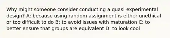 Why might someone consider conducting a quasi-experimental design? A: because using random assignment is either unethical or too difficult to do B: to avoid issues with maturation C: to better ensure that groups are equivalent D: to look cool