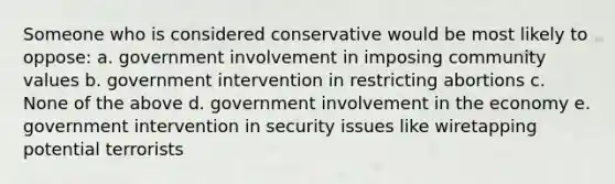 Someone who is considered conservative would be most likely to oppose: a. government involvement in imposing community values b. government intervention in restricting abortions c. None of the above d. government involvement in the economy e. government intervention in security issues like wiretapping potential terrorists