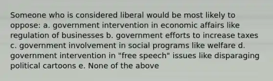 Someone who is considered liberal would be most likely to oppose: a. government intervention in economic affairs like regulation of businesses b. government efforts to increase taxes c. government involvement in social programs like welfare d. government intervention in "free speech" issues like disparaging political cartoons e. None of the above