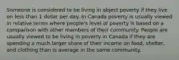 Someone is considered to be living in abject poverty if they live on less than 1 dollar per day. In Canada poverty is usually viewed in relative terms where people's level of poverty is based on a comparison with other members of their community. People are usually viewed to be living in poverty in Canada if they are spending a much larger share of their income on food, shelter, and clothing than is average in the same community.