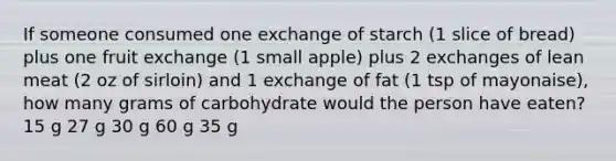 If someone consumed one exchange of starch (1 slice of bread) plus one fruit exchange (1 small apple) plus 2 exchanges of lean meat (2 oz of sirloin) and 1 exchange of fat (1 tsp of mayonaise), how many grams of carbohydrate would the person have eaten? 15 g 27 g 30 g 60 g 35 g