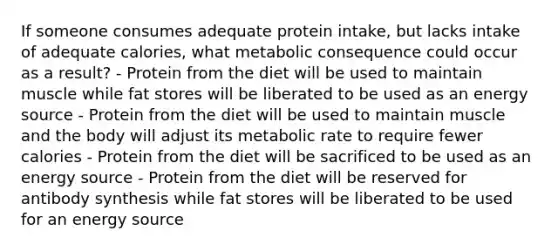 If someone consumes adequate protein intake, but lacks intake of adequate calories, what metabolic consequence could occur as a result? - Protein from the diet will be used to maintain muscle while fat stores will be liberated to be used as an energy source - Protein from the diet will be used to maintain muscle and the body will adjust its metabolic rate to require fewer calories - Protein from the diet will be sacrificed to be used as an energy source - Protein from the diet will be reserved for antibody synthesis while fat stores will be liberated to be used for an energy source