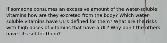 If someone consumes an excessive amount of the water-soluble vitamins how are they excreted from the body? Which water-soluble vitamins have UL's defined for them? What are the risks with high doses of vitamins that have a UL? Why don't the others have ULs set for them?