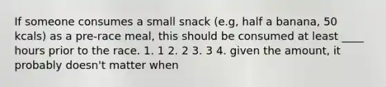 If someone consumes a small snack (e.g, half a banana, 50 kcals) as a pre-race meal, this should be consumed at least ____ hours prior to the race. 1. 1 2. 2 3. 3 4. given the amount, it probably doesn't matter when