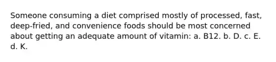 Someone consuming a diet comprised mostly of processed, fast, deep-fried, and convenience foods should be most concerned about getting an adequate amount of vitamin: a. B12. b. D. c. E. d. K.